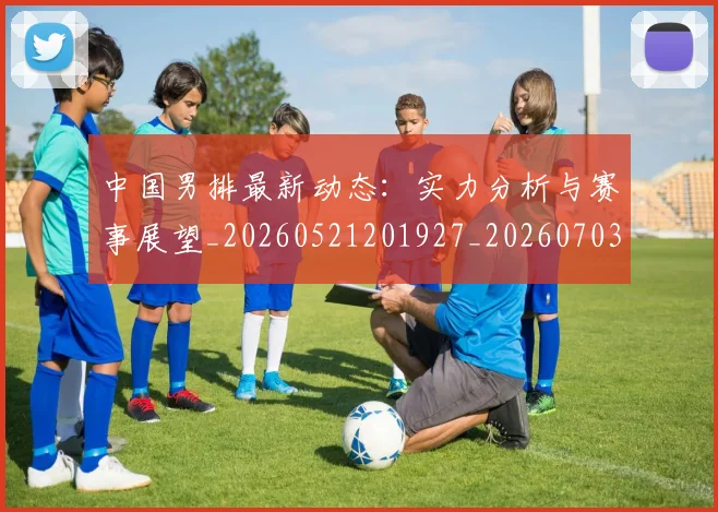 中国男排最新动态：实力分析与赛事展望_20260521201927_20260703205840