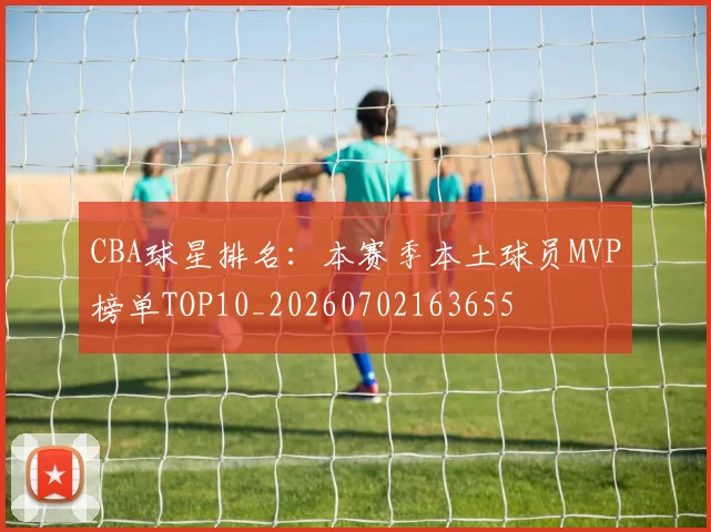 CBA球星排名:本赛季本土球员MVP榜单TOP10_20260702163655