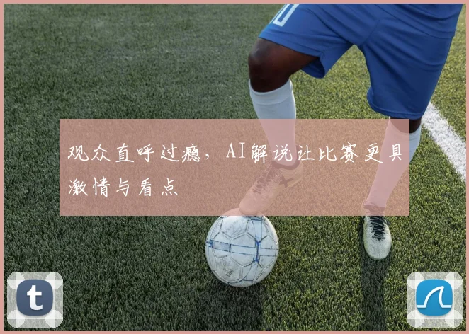 观众直呼过瘾,AI解说让比赛更具激情与看点