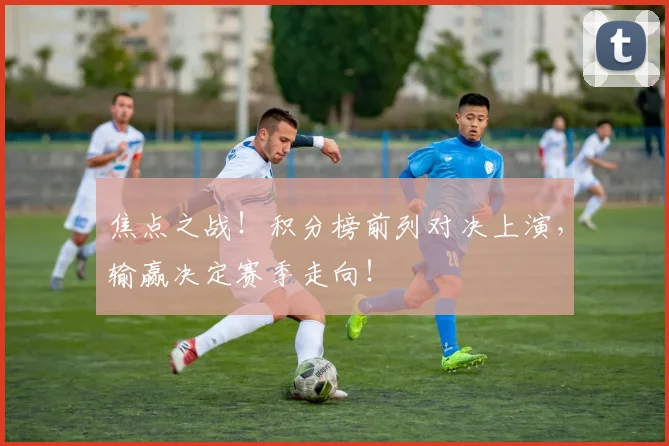 焦点之战!积分榜前列对决上演,输赢决定赛季走向!