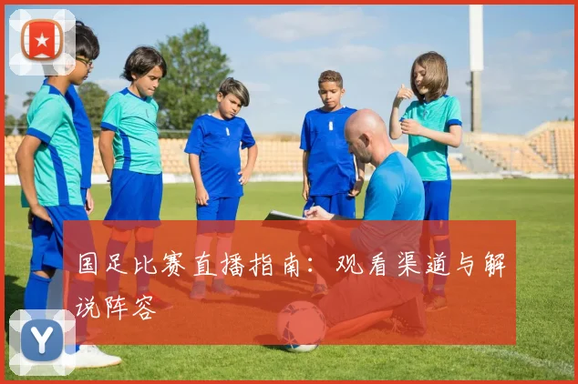 国足比赛直播指南:观看渠道与解说阵容