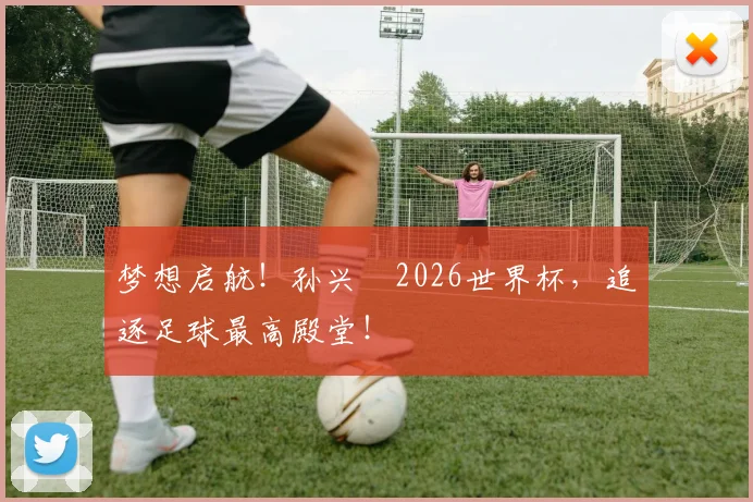 梦想启航！孙兴慜2026世界杯，追逐足球最高殿堂！