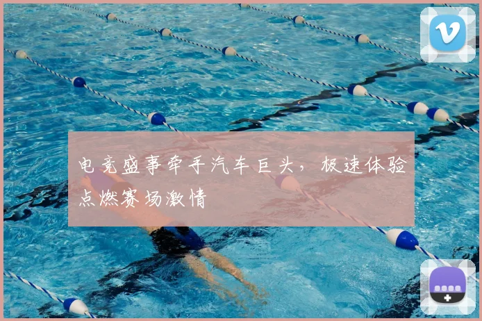 电竞盛事牵手汽车巨头，极速体验点燃赛场激情