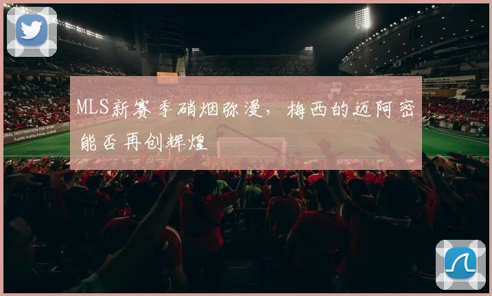 MLS新赛季硝烟弥漫，梅西的迈阿密能否再创辉煌