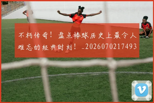 不朽传奇!盘点棒球历史上最令人难忘的经典时刻!_20260702174933