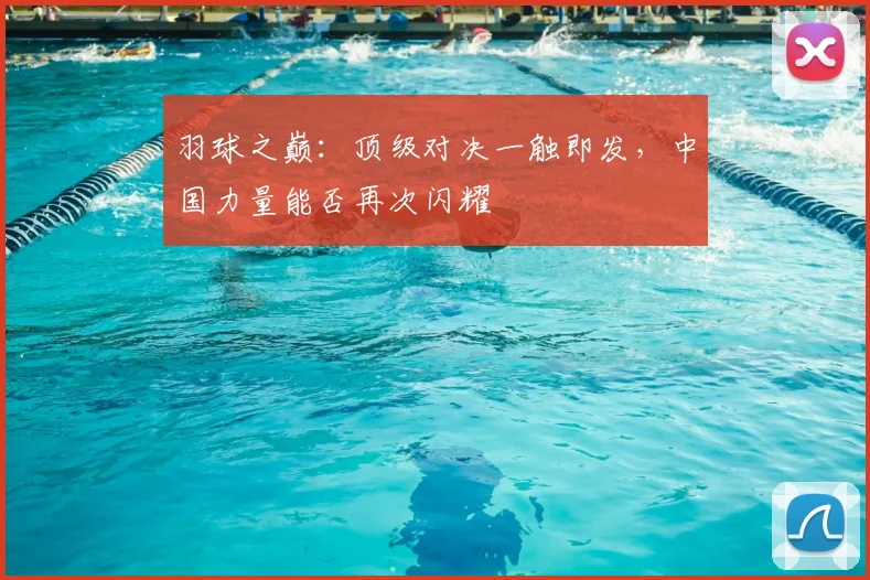 羽球之巅:顶级对决一触即发,中国力量能否再次闪耀