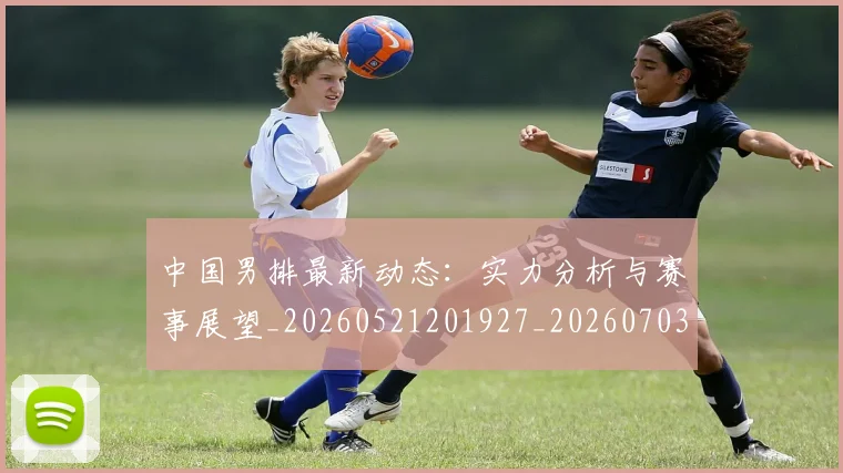 中国男排最新动态：实力分析与赛事展望_20260521201927_20260703205840