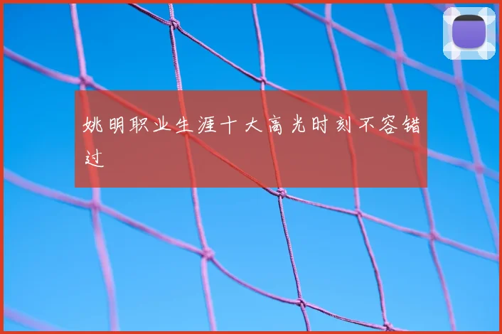 姚明职业生涯十大高光时刻不容错过