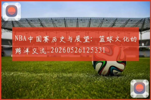 NBA中国赛历史与展望：篮球文化的跨洋交流_20260526125331